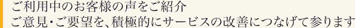 ご利用中のお客様の声をご紹介。ご意見・ご要望を、積極的にサービスの改善につなげて参ります